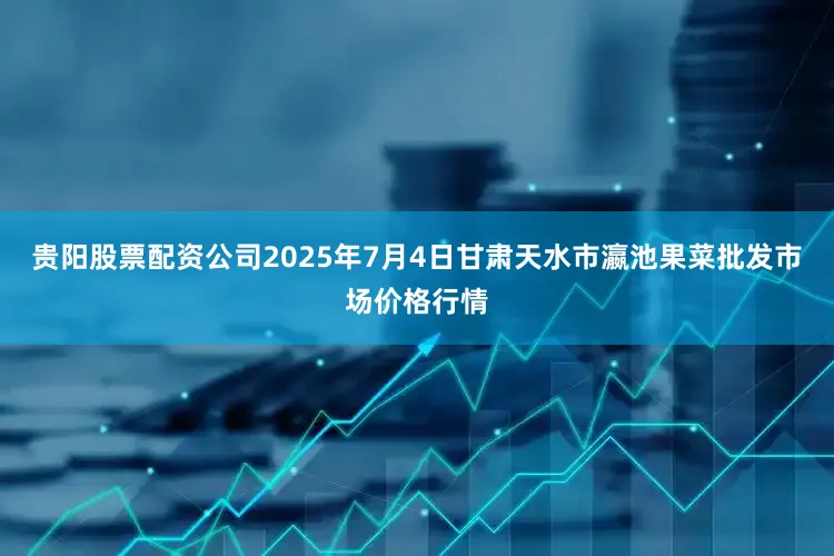 贵阳股票配资公司2025年7月4日甘肃天水市瀛池果菜批发市场价格行情