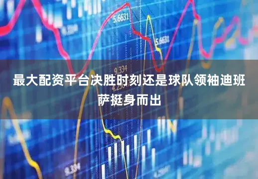 最大配资平台决胜时刻还是球队领袖迪班萨挺身而出