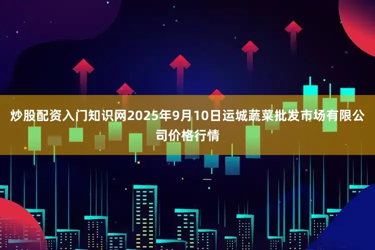 炒股配资入门知识网2025年9月10日运城蔬菜批发市场有限公司价格行情