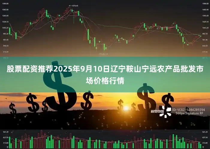 股票配资推荐2025年9月10日辽宁鞍山宁远农产品批发市场价格行情