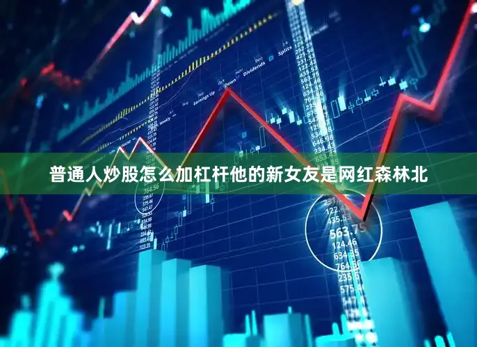 普通人炒股怎么加杠杆他的新女友是网红森林北